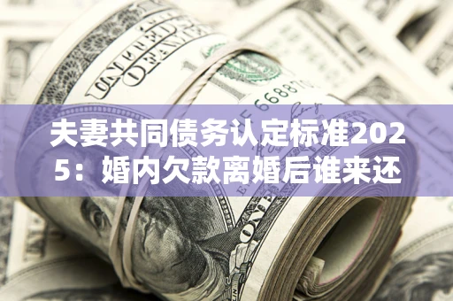 济南夫妻共同债务认定标准2025：婚内欠款离婚后谁来还？