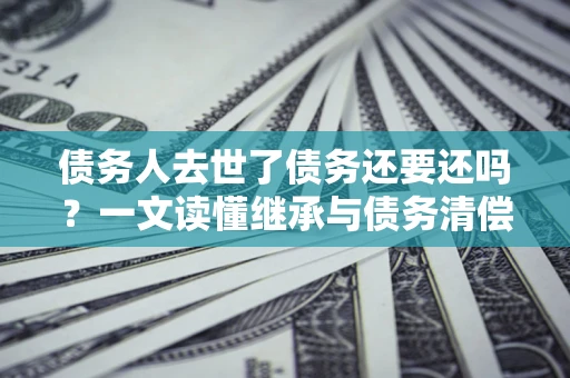 济南债务人去世了债务还要还吗？一文读懂继承与债务清偿