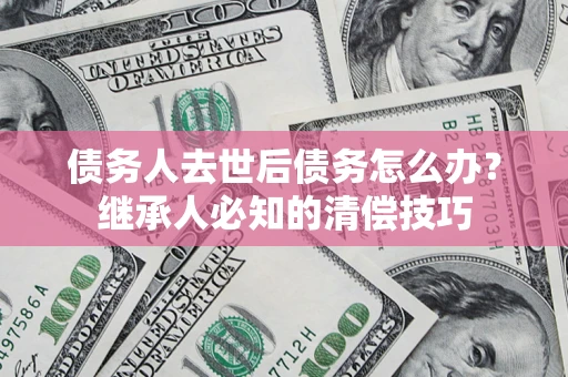 济南债务人去世后债务怎么办？继承人必知的清偿技巧