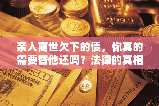 济南亲人离世欠下的债，你真的需要替他还吗？法律的真相或许与你想的不一样